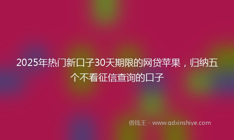 2025年热门新口子30天期限的网贷苹果，归纳五个不看征信查询的口子