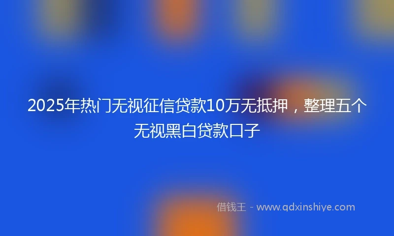 2025年热门无视征信贷款10万无抵押，整理五个无视黑白贷款口子