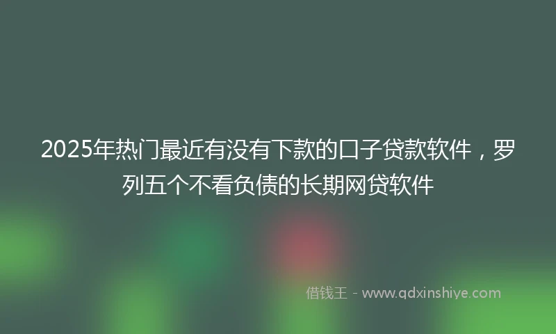 2025年热门最近有没有下款的口子贷款软件，罗列五个不看负债的长期网贷软件