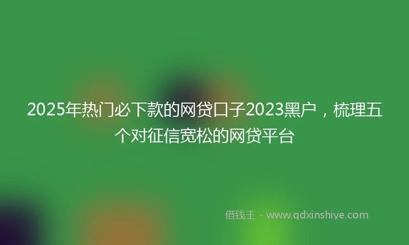 2025年热门必下款的网贷口子2023黑户，梳理五个对征信宽松的网贷平台