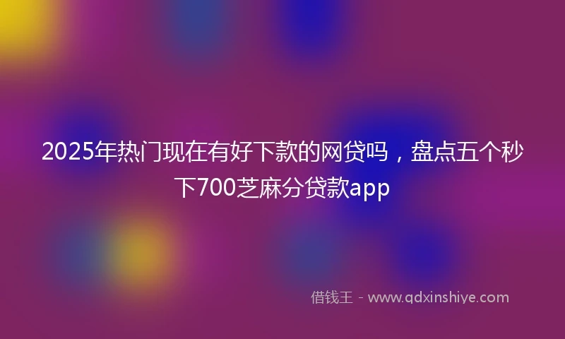 2025年热门现在有好下款的网贷吗，盘点五个秒下700芝麻分贷款app