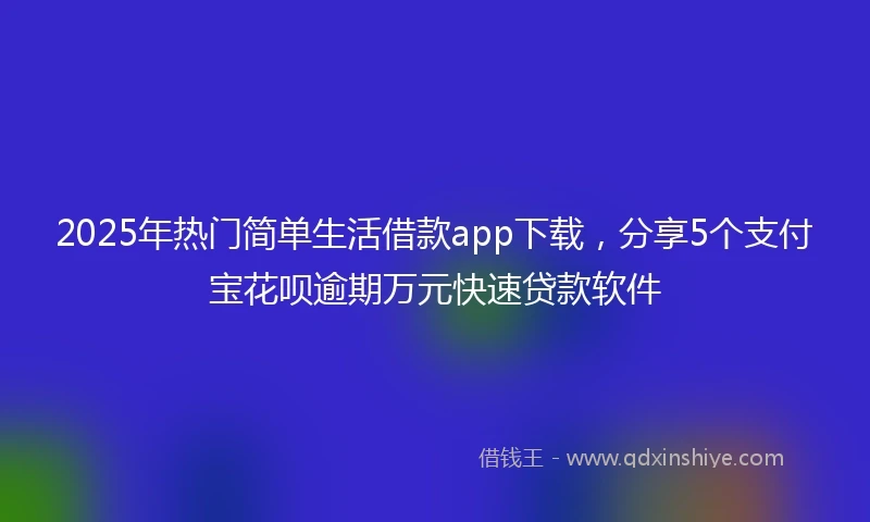 2025年热门简单生活借款app下载，分享5个支付宝花呗逾期万元快速贷款软件