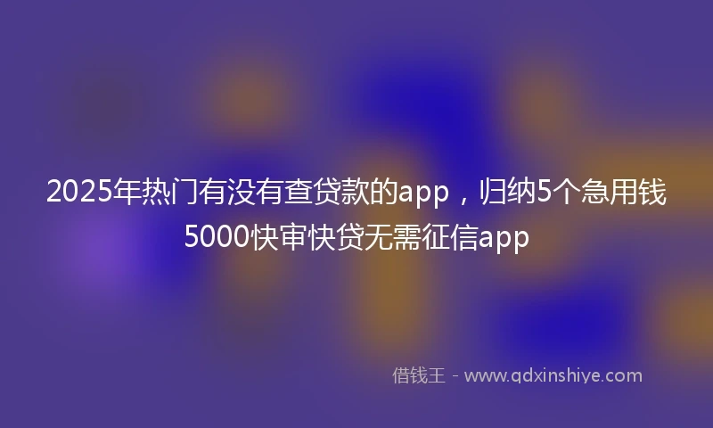 2025年热门有没有查贷款的app，归纳5个急用钱5000快审快贷无需征信app