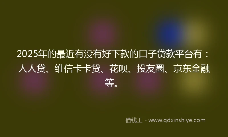 2025年的最近有没有好下款的口子贷款平台有：人人贷、维信卡卡贷、花呗、投友圈、京东金融等。
