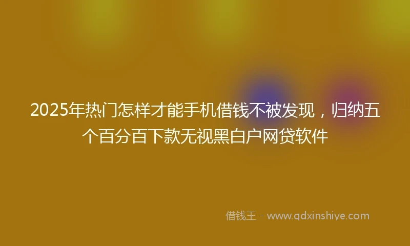 2025年热门怎样才能手机借钱不被发现，归纳五个百分百下款无视黑白户网贷软件