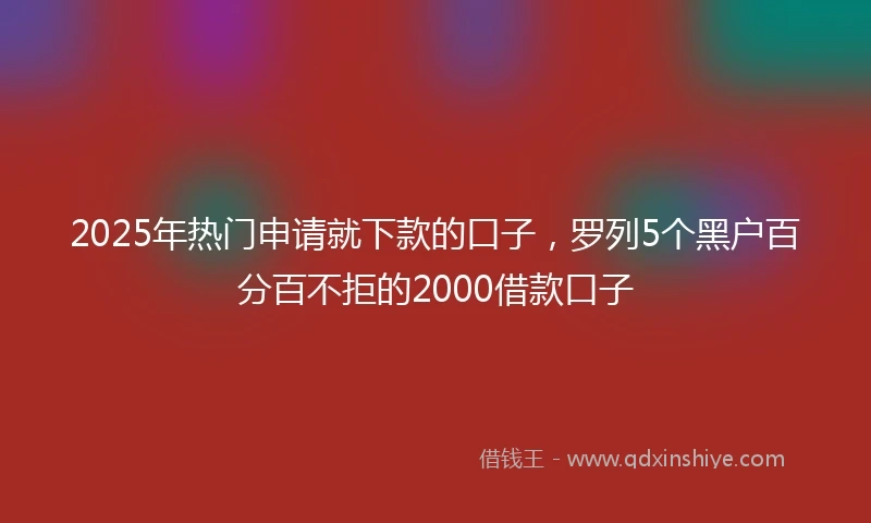 2025年热门申请就下款的口子，罗列5个黑户百分百不拒的2000借款口子