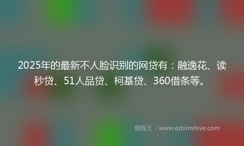 2025年的最新不人脸识别的网贷有：融逸花、读秒贷、51人品贷、柯基贷、360借条等。