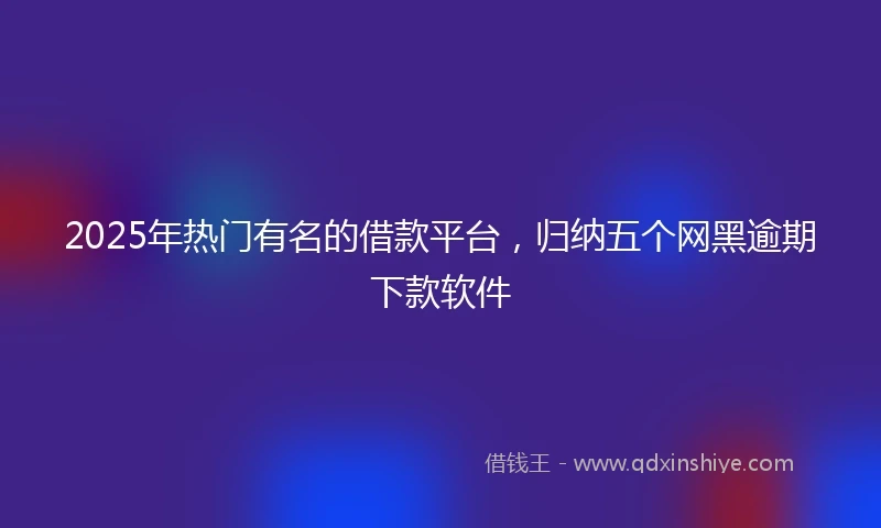 2025年热门有名的借款平台，归纳五个网黑逾期下款软件