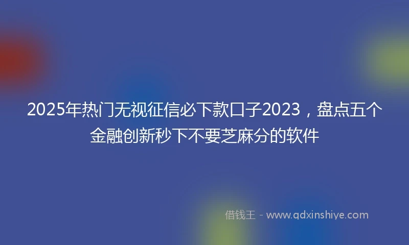2025年热门无视征信必下款口子2023，盘点五个金融创新秒下不要芝麻分的软件