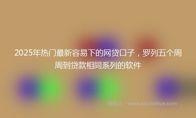 2025年热门最新容易下的网贷口子，罗列五个周周到贷款相同系列的软件
