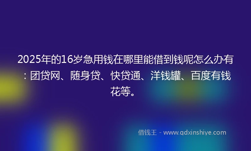 2025年的16岁急用钱在哪里能借到钱呢怎么办有：团贷网、随身贷、快贷通、洋钱罐、百度有钱花等。