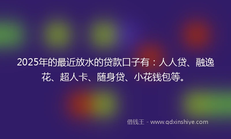 2025年的最近放水的贷款口子有：人人贷、融逸花、超人卡、随身贷、小花钱包等。