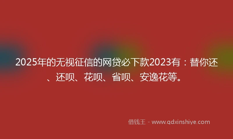 2025年的无视征信的网贷必下款2023有：替你还、还呗、花呗、省呗、安逸花等。