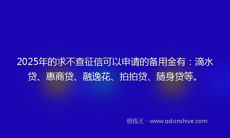 2025年的求不查征信可以申请的备用金有：滴水贷、惠商贷、融逸花、拍拍贷、随身贷等。