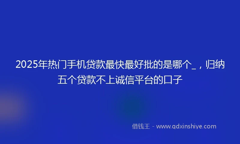 2025年热门手机贷款最快最好批的是哪个_，归纳五个贷款不上诚信平台的口子