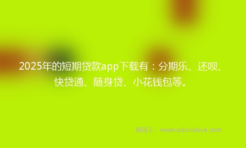 2025年的短期贷款app下载有：分期乐、还呗、快贷通、随身贷、小花钱包等。