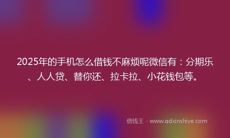 2025年的手机怎么借钱不麻烦呢微信有：分期乐、人人贷、替你还、拉卡拉、小花钱包等。