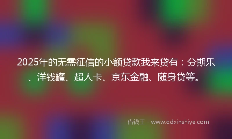 2025年的无需征信的小额贷款我来贷有：分期乐、洋钱罐、超人卡、京东金融、随身贷等。
