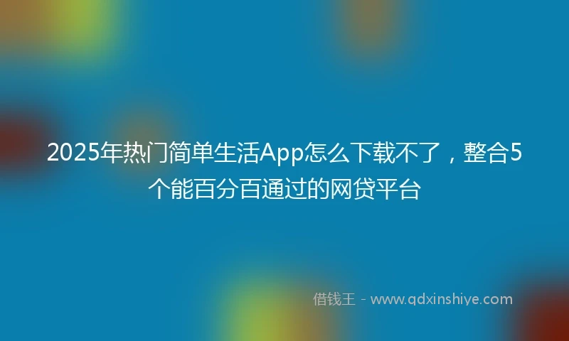 2025年热门简单生活App怎么下载不了，整合5个能百分百通过的网贷平台