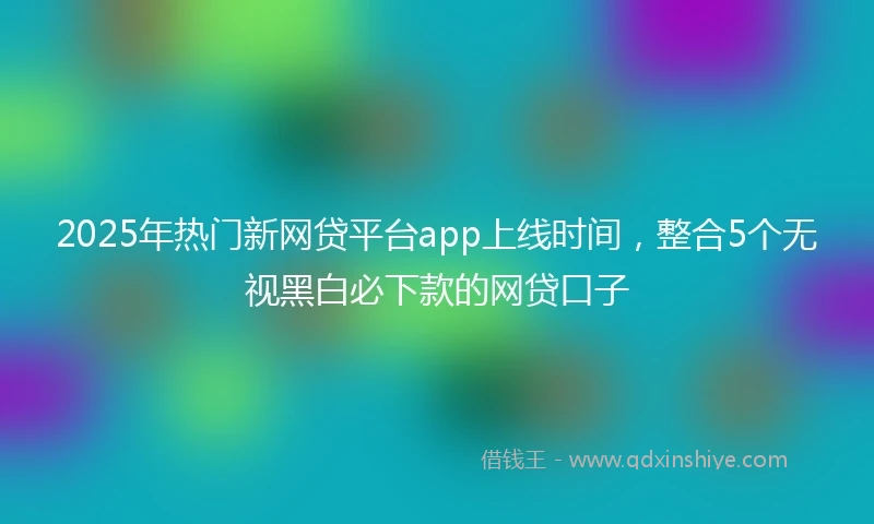 2025年热门新网贷平台app上线时间，整合5个无视黑白必下款的网贷口子