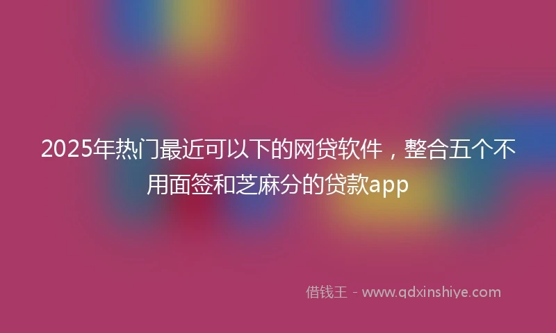2025年热门最近可以下的网贷软件，整合五个不用面签和芝麻分的贷款app