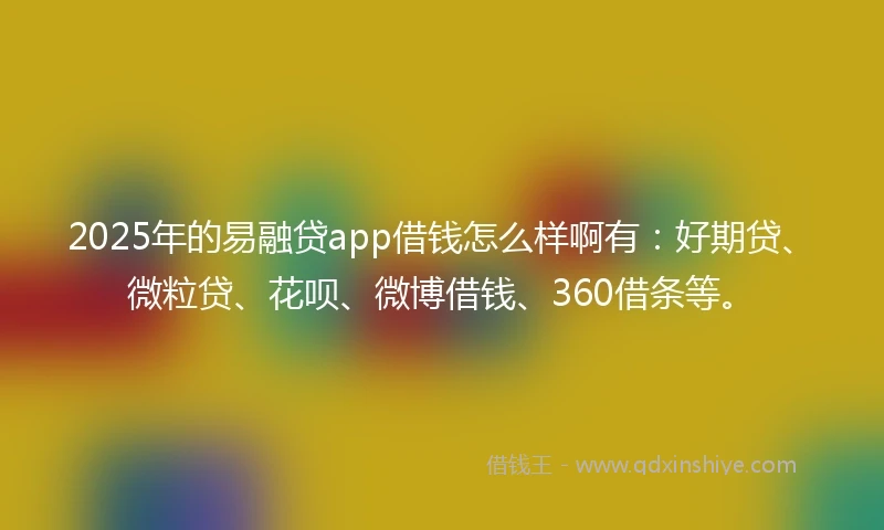 2025年的易融贷app借钱怎么样啊有：好期贷、微粒贷、花呗、微博借钱、360借条等。