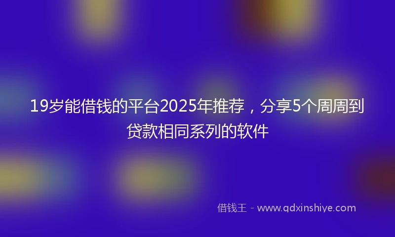 19岁能借钱的平台2025年推荐，分享5个周周到贷款相同系列的软件