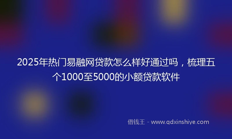 2025年热门易融网贷款怎么样好通过吗，梳理五个1000至5000的小额贷款软件