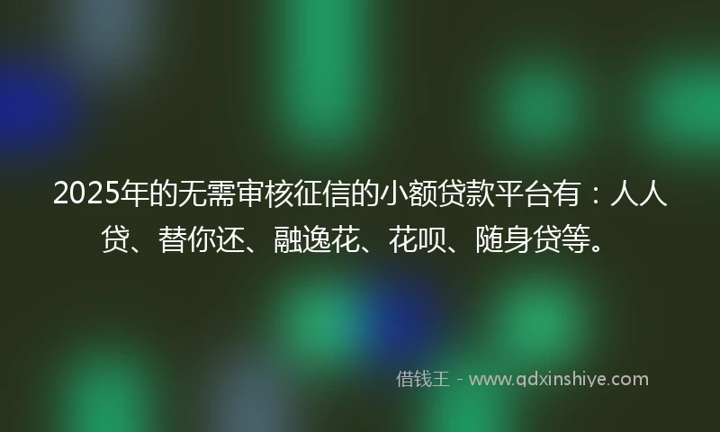 2025年的无需审核征信的小额贷款平台有：人人贷、替你还、融逸花、花呗、随身贷等。