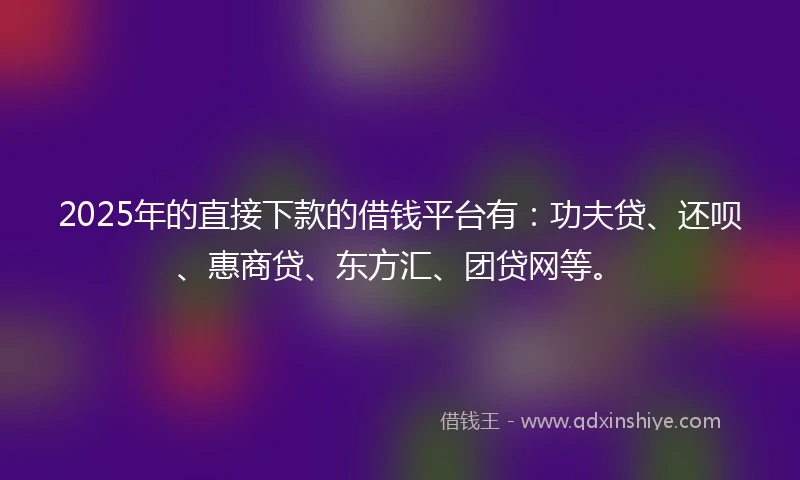 2025年的直接下款的借钱平台有：功夫贷、还呗、惠商贷、东方汇、团贷网等。