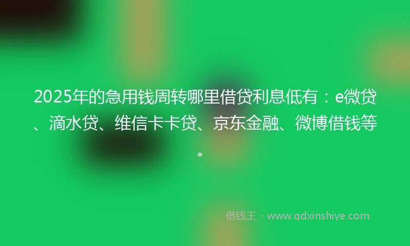 2025年的急用钱周转哪里借贷利息低有：e微贷、滴水贷、维信卡卡贷、京东金融、微博借钱等。