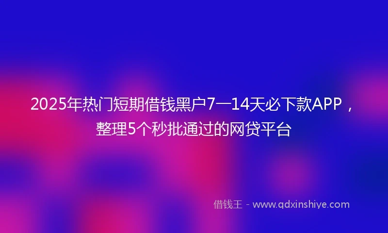 2025年热门短期借钱黑户7一14天必下款APP，整理5个秒批通过的网贷平台