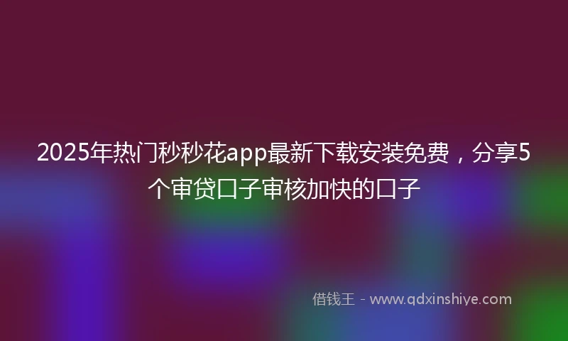 2025年热门秒秒花app最新下载安装免费，分享5个审贷口子审核加快的口子