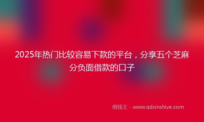 2025年热门比较容易下款的平台，分享五个芝麻分负面借款的口子