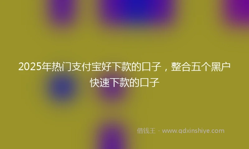 2025年热门支付宝好下款的口子，整合五个黑户快速下款的口子