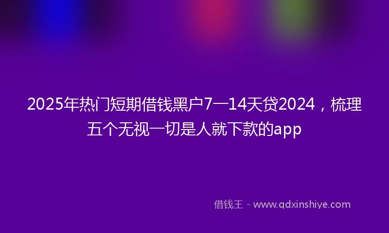 2025年热门短期借钱黑户7一14天贷2024，梳理五个无视一切是人就下款的app