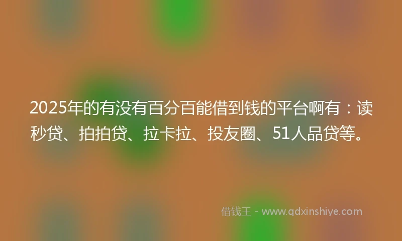2025年的有没有百分百能借到钱的平台啊有：读秒贷、拍拍贷、拉卡拉、投友圈、51人品贷等。
