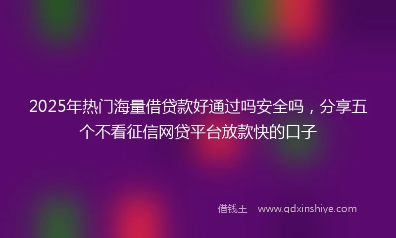 2025年热门海量借贷款好通过吗安全吗，分享五个不看征信网贷平台放款快的口子