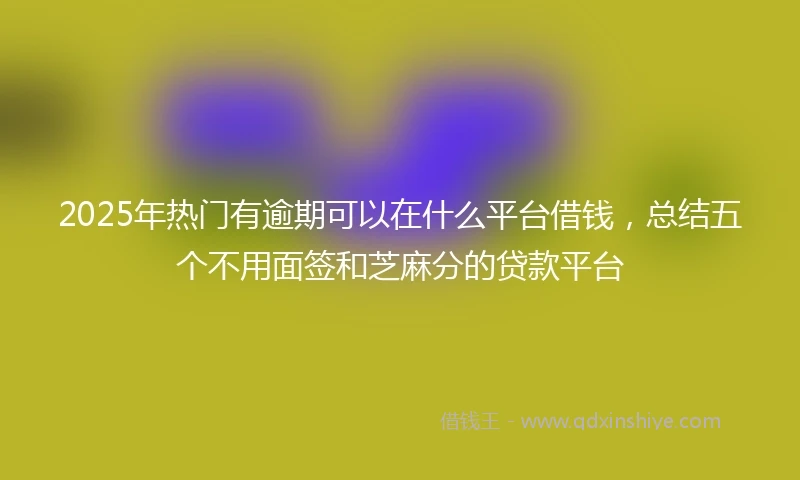 2025年热门有逾期可以在什么平台借钱，总结五个不用面签和芝麻分的贷款平台