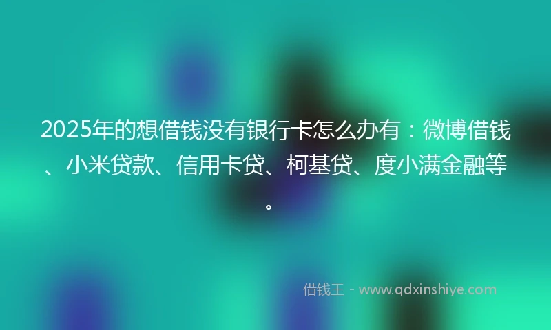 2025年的想借钱没有银行卡怎么办有：微博借钱、小米贷款、信用卡贷、柯基贷、度小满金融等。