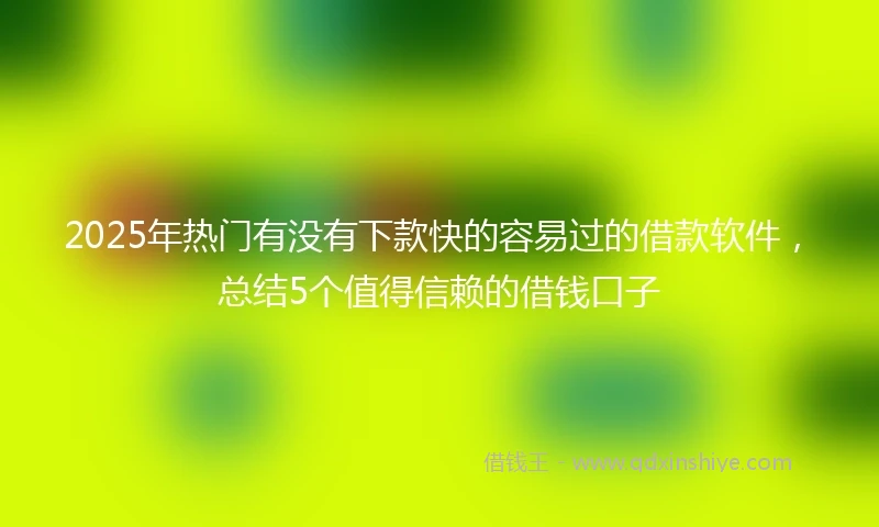2025年热门有没有下款快的容易过的借款软件，总结5个值得信赖的借钱口子