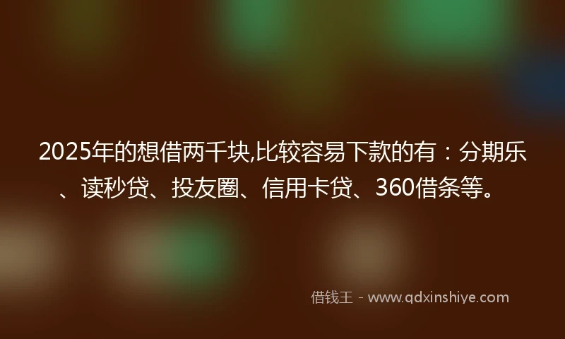 2025年的想借两千块,比较容易下款的有：分期乐、读秒贷、投友圈、信用卡贷、360借条等。