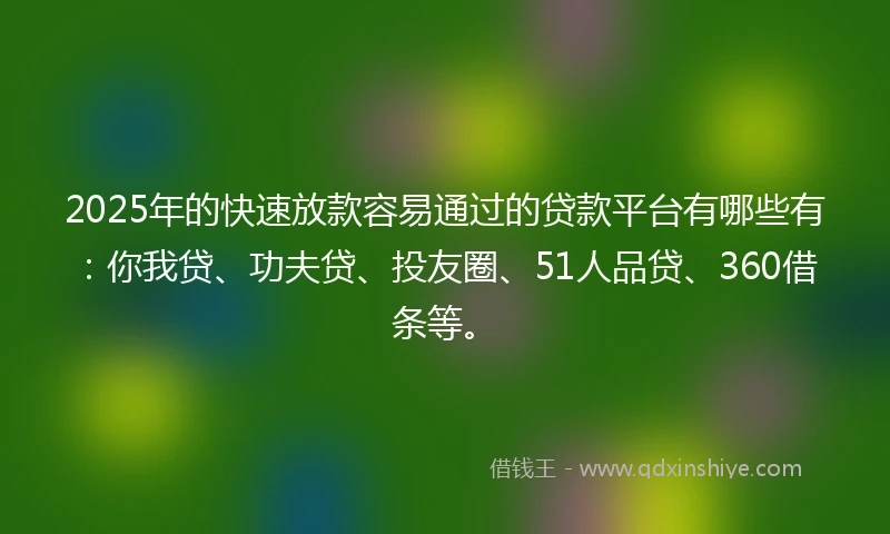 2025年的快速放款容易通过的贷款平台有哪些有：你我贷、功夫贷、投友圈、51人品贷、360借条等。