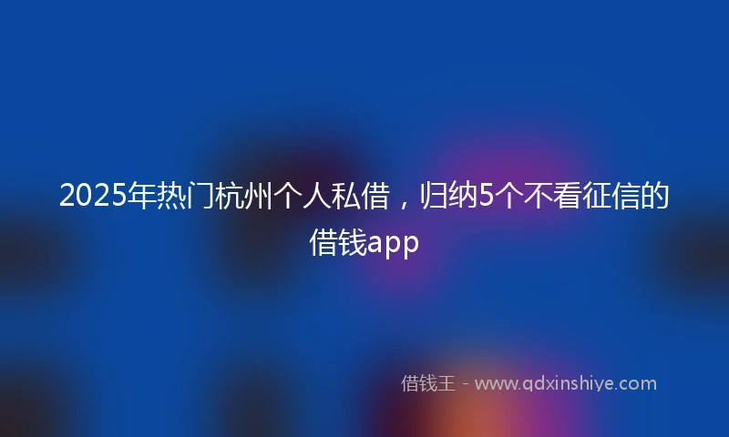 2025年热门杭州个人私借，归纳5个不看征信的借钱app