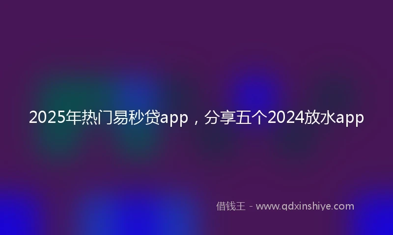 2025年热门易秒贷app，分享五个2024放水app