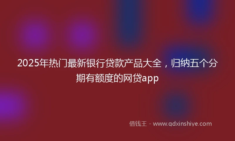 2025年热门最新银行贷款产品大全，归纳五个分期有额度的网贷app