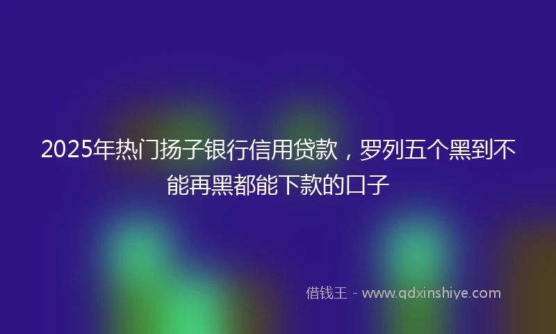 2025年热门扬子银行信用贷款，罗列五个黑到不能再黑都能下款的口子