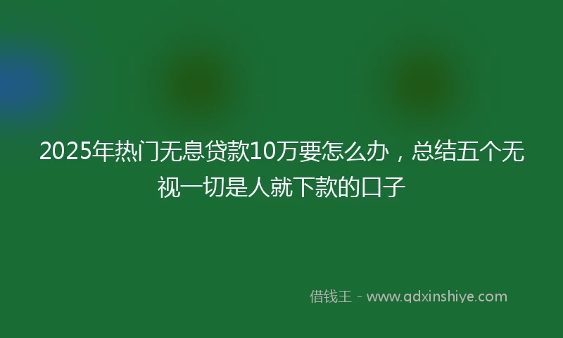 2025年热门无息贷款10万要怎么办，总结五个无视一切是人就下款的口子