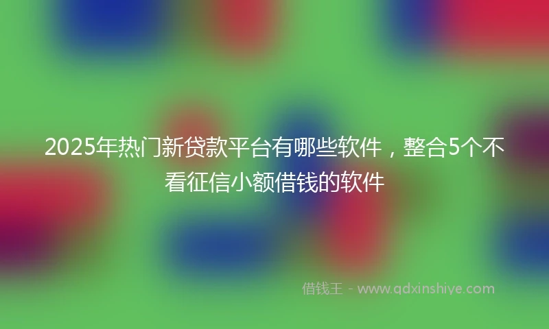 2025年热门新贷款平台有哪些软件，整合5个不看征信小额借钱的软件