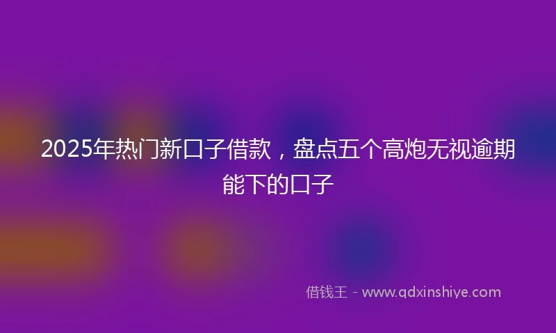 2025年热门新口子借款，盘点五个高炮无视逾期能下的口子
